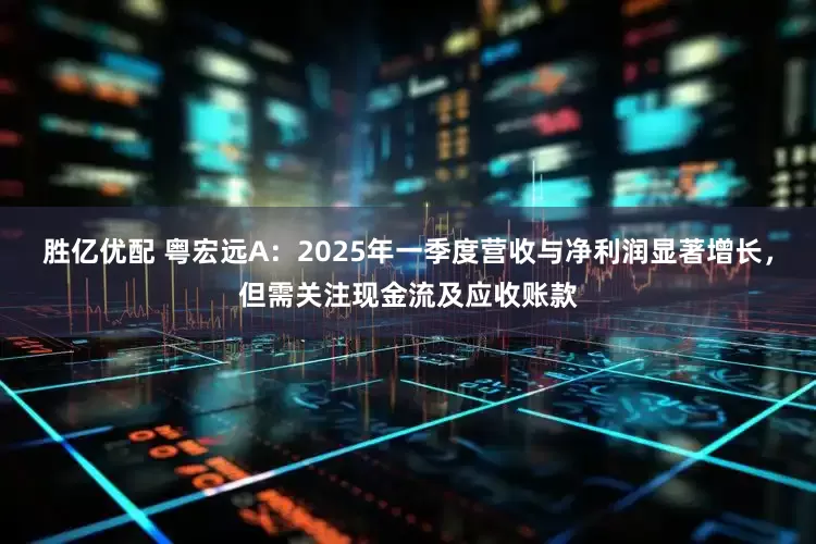 胜亿优配 粤宏远A：2025年一季度营收与净利润显著增长，但需关注现金流及应收账款