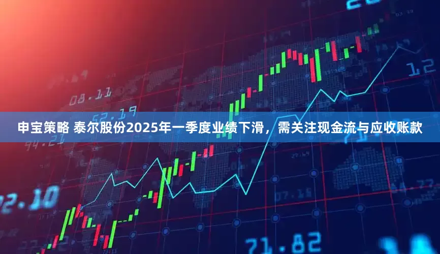 申宝策略 泰尔股份2025年一季度业绩下滑，需关注现金流与应收账款
