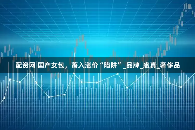 配资网 国产女包，落入涨价“陷阱”_品牌_裘真_奢侈品