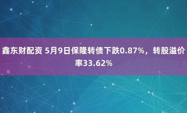 鑫东财配资 5月9日保隆转债下跌0.87%，转股溢价率33.62%
