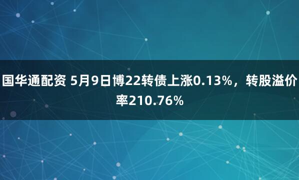 国华通配资 5月9日博22转债上涨0.13%，转股溢价率210.76%