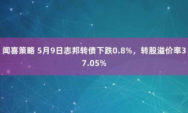 闻喜策略 5月9日志邦转债下跌0.8%，转股溢价率37.05%