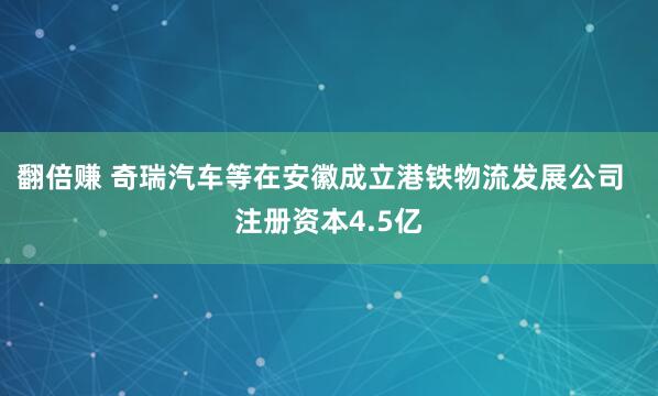 翻倍赚 奇瑞汽车等在安徽成立港铁物流发展公司  注册资本4.5亿