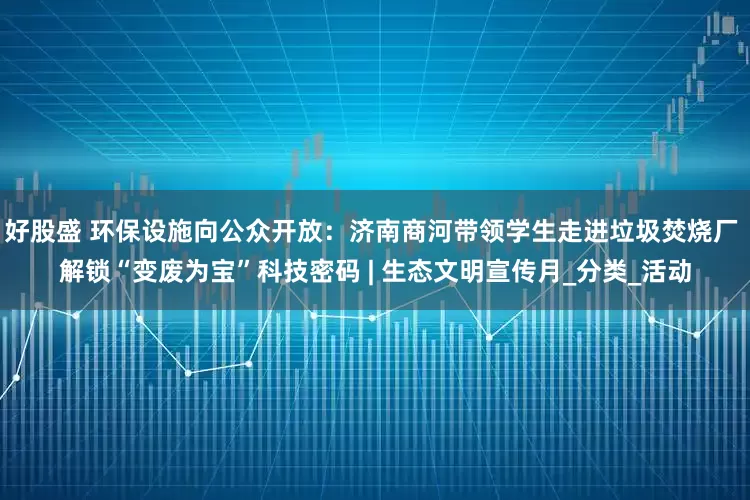 好股盛 环保设施向公众开放：济南商河带领学生走进垃圾焚烧厂 解锁“变废为宝”科技密码 | 生态文明宣传月_分类_活动