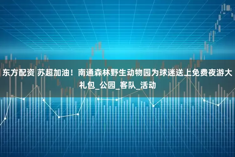 东方配资 苏超加油！南通森林野生动物园为球迷送上免费夜游大礼包_公园_客队_活动