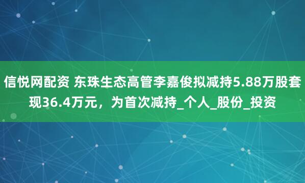 信悦网配资 东珠生态高管李嘉俊拟减持5.88万股套现36.4万元，为首次减持_个人_股份_投资
