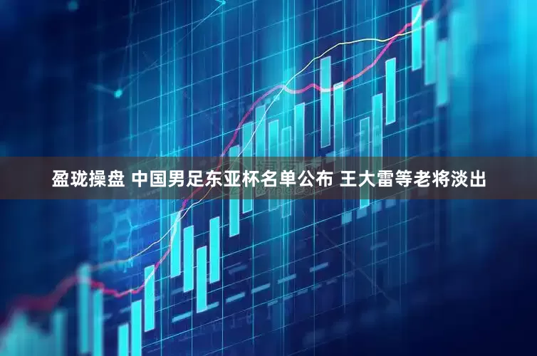 盈珑操盘 中国男足东亚杯名单公布 王大雷等老将淡出