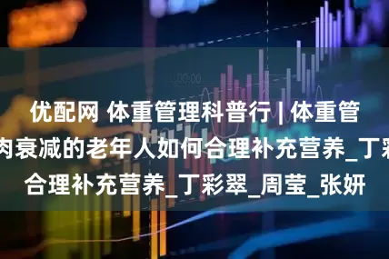 优配网 体重管理科普行 | 体重管理100问——肌肉衰减的老年人如何合理补充营养_丁彩翠_周莹_张妍