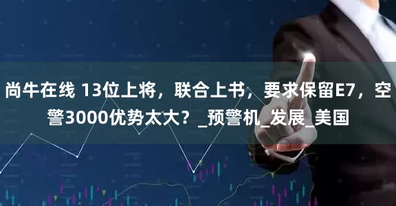 尚牛在线 13位上将，联合上书，要求保留E7，空警3000优势太大？_预警机_发展_美国