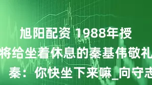 旭阳配资 1988年授衔，一位上将给坐着休息的秦基伟敬礼，秦：你快坐下来嘛_向守志_军衔_大军区