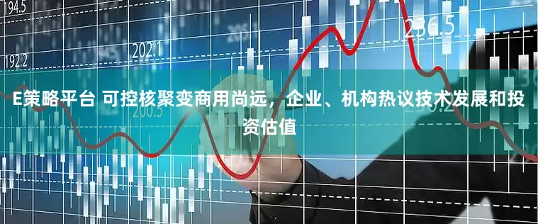 E策略平台 可控核聚变商用尚远，企业、机构热议技术发展和投资估值