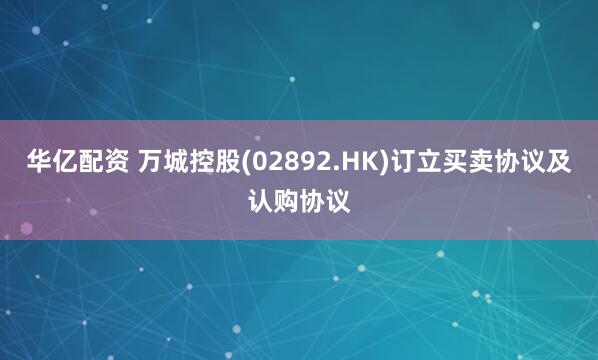 华亿配资 万城控股(02892.HK)订立买卖协议及认购协议