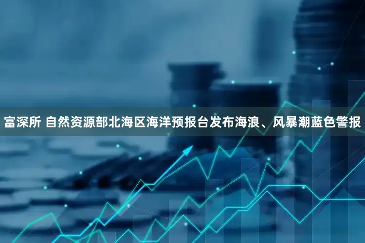 富深所 自然资源部北海区海洋预报台发布海浪、风暴潮蓝色警报
