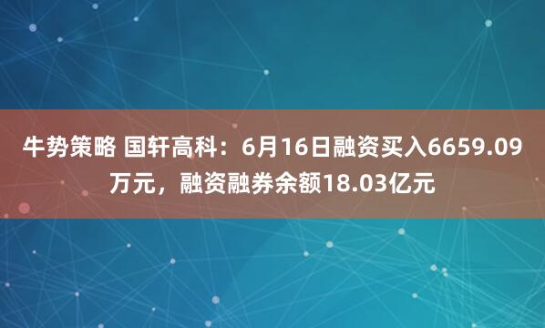 牛势策略 国轩高科：6月16日融资买入6659.09万元，融资融券余额18.03亿元
