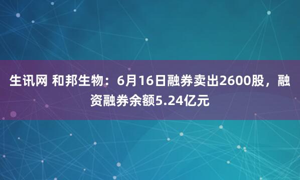生讯网 和邦生物：6月16日融券卖出2600股，融资融券余额5.24亿元