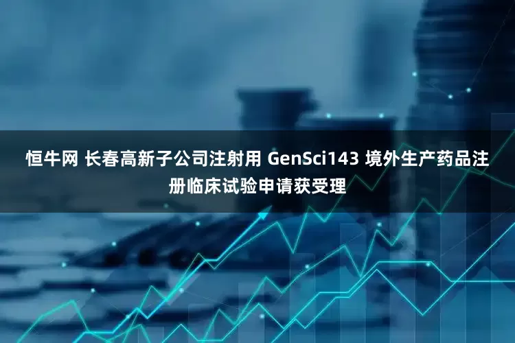 恒牛网 长春高新子公司注射用 GenSci143 境外生产药品注册临床试验申请获受理