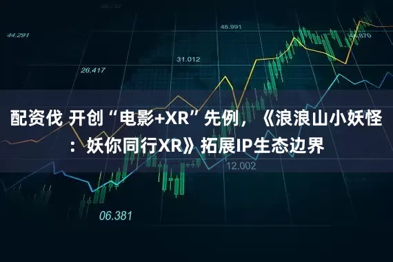 配资伐 开创“电影+XR”先例,《浪浪山小妖怪:妖你同行XR》拓展IP生态边界