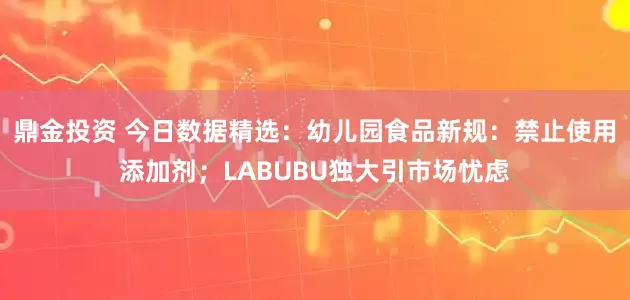 鼎金投资 今日数据精选:幼儿园食品新规:禁止使用添加剂;LABUBU独大引市场忧虑