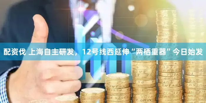 配资伐 上海自主研发，12号线西延伸“两栖重器”今日始发