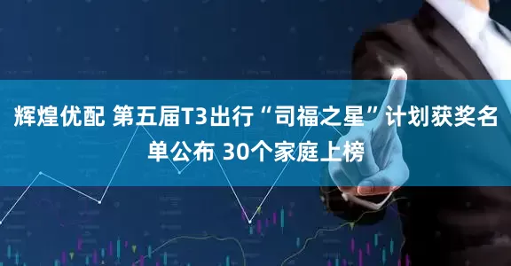辉煌优配 第五届T3出行“司福之星”计划获奖名单公布 30个家庭上榜